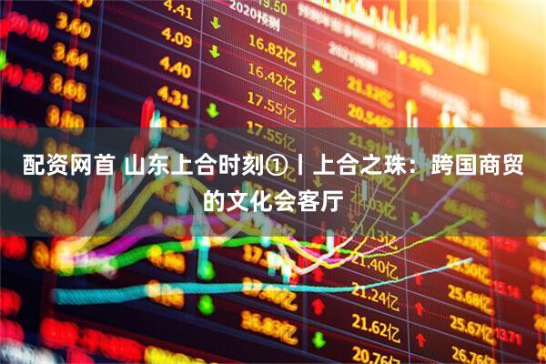 配资网首 山东上合时刻①丨上合之珠：跨国商贸的文化会客厅