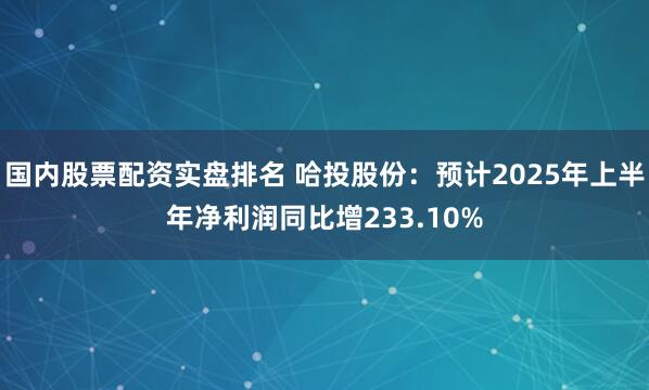 国内股票配资实盘排名 哈投股份：预计2025年上半年净利润同比增233.10%