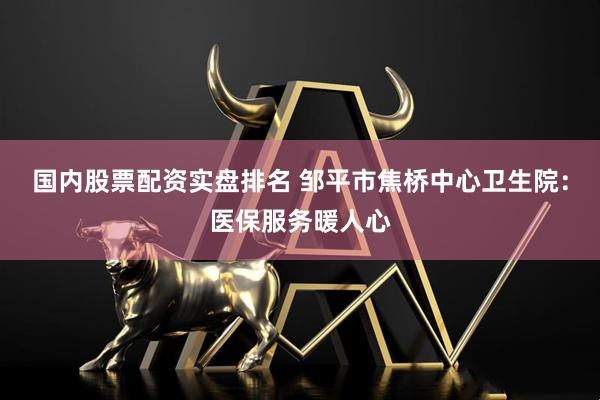 国内股票配资实盘排名 邹平市焦桥中心卫生院：医保服务暖人心