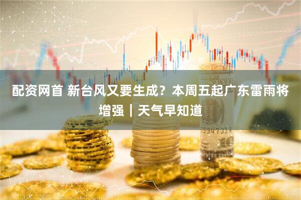 配资网首 新台风又要生成？本周五起广东雷雨将增强｜天气早知道