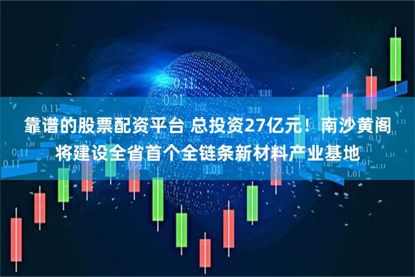 靠谱的股票配资平台 总投资27亿元！南沙黄阁将建设全省首个全链条新材料产业基地
