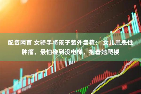 配资网首 女骑手将孩子装外卖箱： 女儿患恶性肿瘤，最怕碰到没电梯，抱着她爬楼