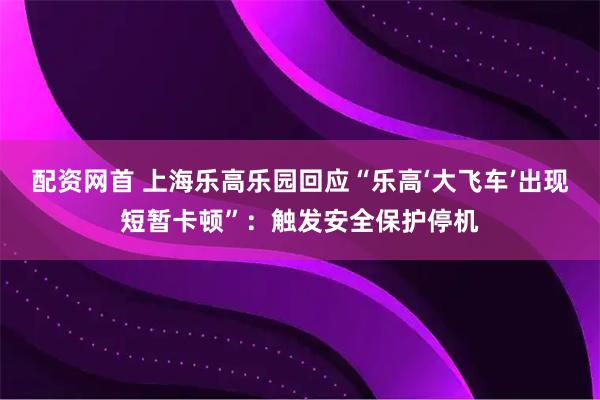配资网首 上海乐高乐园回应“乐高‘大飞车’出现短暂卡顿”：触发安全保护停机