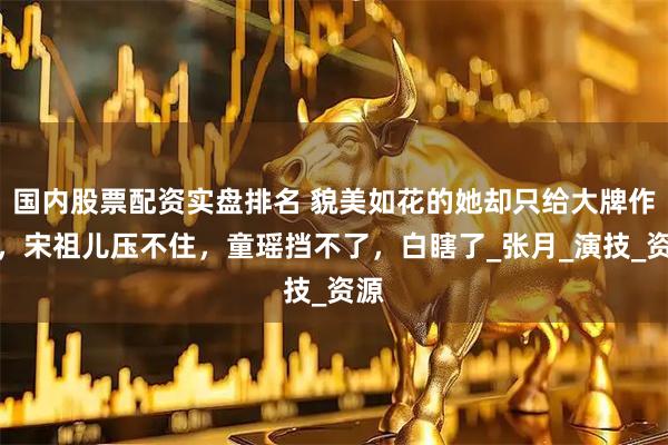 国内股票配资实盘排名 貌美如花的她却只给大牌作配，宋祖儿压不住，童瑶挡不了，白瞎了_张月_演技_资源