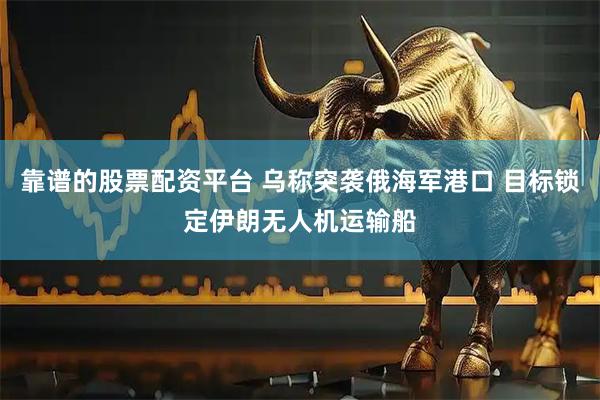 靠谱的股票配资平台 乌称突袭俄海军港口 目标锁定伊朗无人机运输船