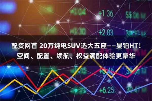 配资网首 20万纯电SUV选大五座——昊铂HT！空间、配置、续航、权益满配体验更豪华