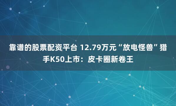 靠谱的股票配资平台 12.79万元“放电怪兽”猎手K50上市：皮卡圈新卷王