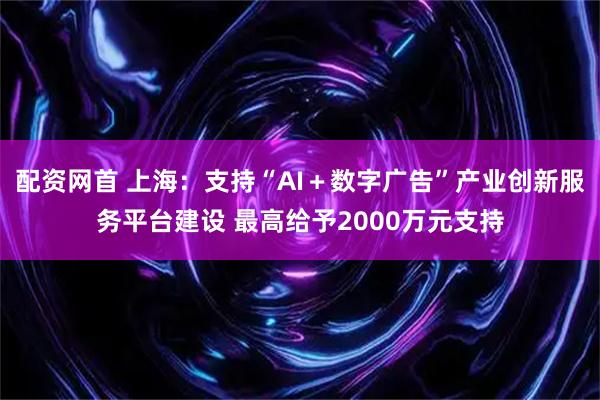 配资网首 上海：支持“AI＋数字广告”产业创新服务平台建设 最高给予2000万元支持