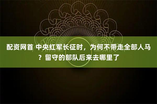 配资网首 中央红军长征时，为何不带走全部人马？留守的部队后来去哪里了