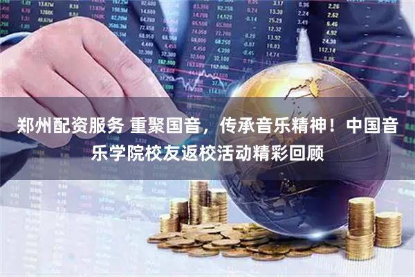 郑州配资服务 重聚国音，传承音乐精神！中国音乐学院校友返校活动精彩回顾