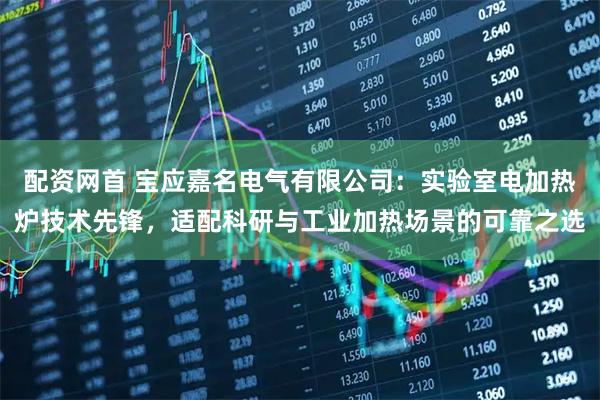 配资网首 宝应嘉名电气有限公司：实验室电加热炉技术先锋，适配科研与工业加热场景的可靠之选